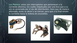 Los Platinos: estos son interruptores que pertenecen a la
corriente eléctrica, los cuales impulsados por una leva que a su
vez es accionada por el eje del distribuidor, hace que de manera
alternada, estos se abren y se cierran, para que a la final envíen
la corriente hacia la bobina de encendido.
 