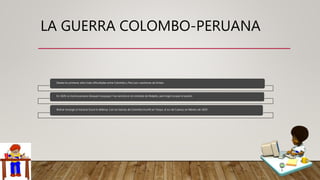 LA GUERRA COLOMBO-PERUANA
Desde los primeros años hubo dificultades entre Colombia y Perú por cuestiones de límites.
En 1828, la marina peruana bloqueó Guayaquil. Fue vencida en el combate de Malpelo, pero logró ocupar el puerto.
Bolívar encargó al mariscal Sucre la defensa. Con las fuerzas de Colombia triunfó en Tarqui, al sur de Cuenca, en febrero de 1829.
 