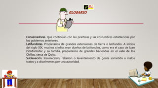 Conservadoras. Que continúan con las prácticas y las costumbres establecidas por
los gobiernos anteriores.
Latifundistas. Propietarios de grandes extensiones de tierra o latifundio. A inicios
del siglo XIX, muchos criollos eran dueños de latifundios, como era el caso de Juan
PíoMontúfar y su familia, propietarios de grandes haciendas en el valle de los
Chillos, cerca de Quito.
Sublevación. Insurrección, rebelión o levantamiento de gente sometida a malos
tratos y a discrímenes por una autoridad.
 