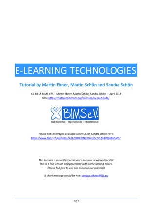 E-LEARNING TECHNOLOGIES
Tutorial by Martin Ebner, Martin Schön and Sandra Schön
CC BY SA BIMS e.V. | Martin Ebner, Martin Schön, Sandra Schön | April 2014
URL: http://creativecommons.org/licenses/by-sa/2.0/de/
Please not: All images available under CC BY Sandra Schön here:
https://www.flickr.com/photos/24120891@N02/sets/72157640966865605/
This tutorial is a modified version of a tutorial developed for GIZ.
This is a PDF version and potentially with some spelling errors.
Please feel free to use and enhance our material!
A short message would be nice: sandra.schoen@l3t.eu
1/59
 