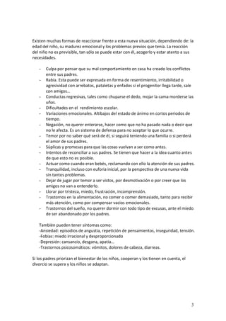 Existen muchas formas de reaccionar frente a esta nueva situación, dependiendo de: la
edad del niño, su madurez emocional y los problemas previos que tenía. La reacción
del niño no es previsible, tan sólo se puede estar con él, acogerlo y estar atento a sus
necesidades.

   -   Culpa por pensar que su mal comportamiento en casa ha creado los conflictos
       entre sus padres.
   -   Rabia. Esta puede ser expresada en forma de resentimiento, irritabilidad o
       agresividad con arrebatos, pataletas y enfados si el progenitor llega tarde, sale
       con amigos…
   -   Conductas regresivas, tales como chuparse el dedo, mojar la cama morderse las
       uñas.
   -   Dificultades en el rendimiento escolar.
   -   Variaciones emocionales. Altibajos del estado de ánimo en cortos periodos de
       tiempo.
   -   Negación, no querer enterarse, hacer como que no ha pasado nada o decir que
       no le afecta. Es un sistema de defensa para no aceptar lo que ocurre.
   -   Temor por no saber qué será de él, si seguirá teniendo una familia o si perderá
       el amor de sus padres.
   -   Súplicas y promesas para que las cosas vuelvan a ser como antes.
   -   Intentos de reconciliar a sus padres. Se tienen que hacer a la idea cuanto antes
       de que esto no es posible.
   -   Actuar como cuando eran bebés, reclamando con ello la atención de sus padres.
   -   Tranquilidad, incluso con euforia inicial, por la perspectiva de una nueva vida
       sin tantos problemas.
   -   Dejar de jugar por temor a ser vistos, por desmotivación o por creer que los
       amigos no van a entenderlo.
   -   Llorar por tristeza, miedo, frustración, incomprensión.
   -   Trastornos en la alimentación, no comer o comer demasiado, tanto para recibir
       más atención, como por compensar vacíos emocionales.
   -   Trastornos del sueño, no querer dormir con todo tipo de excusas, ante el miedo
       de ser abandonado por los padres.

   También pueden tener síntomas como:
   -Ansiedad: episodios de angustia, repetición de pensamientos, inseguridad, tensión.
   -Fobias: miedo irracional y desproporcionado
   -Depresión: cansancio, desgana, apatía…
   -Trastornos psicosomáticos: vómitos, dolores de cabeza, diarreas.

Si los padres priorizan el bienestar de los niños, cooperan y los tienen en cuenta, el
divorcio se supera y los niños se adaptan.




                                                                                         3
 