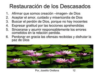 Por, Joselito Orellana 12
Restauración de los Descasados
1. Afirmar que somos creación –imagen- de Dios
2. Aceptar el amor, cuidado y misericordia de Dios
3. Buscar el perdón de Dios, porque no hay inocentes
4. Expresar gratitud por las lecciones aprehendidas
5. Sincerarse y asumir responsablemente los errores
cometidos en la relación perdida.
6. Perdonar en gracia las ofensas recibidas y disfrutar la
paz de Dios
 