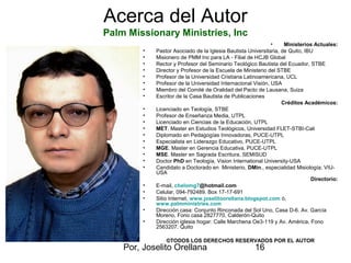 Por, Joselito Orellana 16
Acerca del Autor
Palm Missionary Ministries, Inc
• Ministerios Actuales:
• Pastor Asociado de la Iglesia Bautista Universitaria, de Quito, IBU
• Misionero de PMM Inc para LA - Filial de HCJB Global
• Rector y Profesor del Seminario Teológico Bautista del Ecuador, STBE
• Director y Profesor de la Escuela de Ministerio del STBE
• Profesor de la Universidad Cristiana Latinoamericana, UCL
• Profesor de la Universidad Internacional Visión, USA
• Miembro del Comité de Oralidad del Pacto de Lausana, Suiza
• Escritor de la Casa Bautista de Publicaciones
Créditos Académicos:
• Licenciado en Teología, STBE
• Profesor de Enseñanza Media, UTPL
• Licenciado en Ciencias de la Educación, UTPL
• MET. Master en Estudios Teológicos, Universidad FLET-STBI-Cali
• Diplomado en Pedagogías Innovadoras, PUCE-UTPL
• Especialista en Liderazgo Educativo, PUCE-UTPL
• MGE. Master en Gerencia Educativa, PUCE-UTPL
• MSE. Master en Sagrada Escritura, SEMISUD
• Doctor PhD en Teología, Vision International University-USA
• Candidato a Doctorado en Ministerio, DMin., especialidad Misiología; VIU-
USA
Directorio:
• E-mail, chelomg7@hotmail.com
• Celular, 094-792489. Box 17-17-691
• Sitio Internet, www.joselitoorellana.blogspot.com ó,
www.palmministries.com
• Dirección casa: Conjunto Rinconada del Sol Uno, Casa D-6. Av. García
Moreno, Fono casa 2827770, Calderón-Quito
• Dirección iglesia hogar: Calle Marchena Oe3-119 y Av. América, Fono
2563207. Quito
©©TODOS LOS DERECHOS RESERVADOS POR EL AUTOR
 