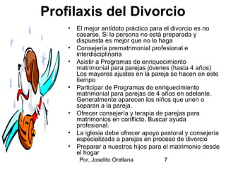 Por, Joselito Orellana 7
Profilaxis del Divorcio
• El mejor antídoto práctico para el divorcio es no
casarse. Si la persona no está preparada y
dispuesta es mejor que no lo haga
• Consejería prematrimonial profesional e
interdisciplinaria
• Asistir a Programas de enriquecimiento
matrimonial para parejas jóvenes (hasta 4 años)
Los mayores ajustes en la pareja se hacen en este
tiempo
• Participar de Programas de enriquecimiento
matrimonial para parejas de 4 años en adelante.
Generalmente aparecen los niños que unen o
separan a la pareja.
• Ofrecer consejería y terapia de parejas para
matrimonios en conflicto. Buscar ayuda
profesional.
• La iglesia debe ofrecer apoyo pastoral y consejería
especializada a parejas en proceso de divorcio
• Preparar a nuestros hijos para el matrimonio desde
el hogar
 