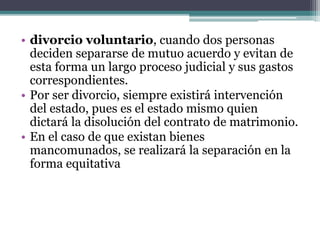 • divorcio voluntario, cuando dos personas
deciden separarse de mutuo acuerdo y evitan de
esta forma un largo proceso judicial y sus gastos
correspondientes.
• Por ser divorcio, siempre existirá intervención
del estado, pues es el estado mismo quien
dictará la disolución del contrato de matrimonio.
• En el caso de que existan bienes
mancomunados, se realizará la separación en la
forma equitativa
 