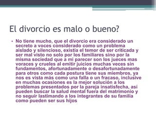 El divorcio es malo o bueno?
• No tiene mucho, que el divorcio era considerado un
secreto a voces considerado como un problema
aislado y silencioso, existía el temor de ser criticada y
ser mal visto no solo por los familiares sino por la
misma sociedad que a mi parecer son los jueces mas
voraces y crueles al emitir juicios muchas veces sin
fundamentos, afortunadamente o desafortunadamente
para otros como cada postura tiene sus miembros, ya
nos es vista más como una falla o un fracaso, inclusive
en muchas ocasiones es la mejor solución a los
problemas presentados por la pareja insatisfecha, así
pueden buscar la salud mental fuera del matrimonio y
no seguir lastimando a los integrantes de su familia
como pueden ser sus hijos
 