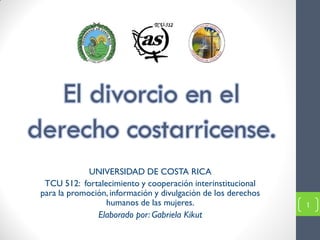 El divorcio en el
derecho costarricense.
              UNIVERSIDAD DE COSTA RICA
  TCU 512: fortalecimiento y cooperación interinstitucional
 para la promoción, información y divulgación de los derechos
                  humanos de las mujeres.                       1
                Elaborado por: Gabriela Kikut
 