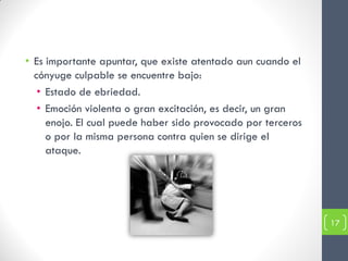• Es importante apuntar, que existe atentado aun cuando el
  cónyuge culpable se encuentre bajo:
   • Estado de ebriedad.
   • Emoción violenta o gran excitación, es decir, un gran
     enojo. El cual puede haber sido provocado por terceros
     o por la misma persona contra quien se dirige el
     ataque.




                                                              17
 