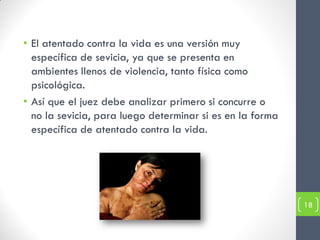 • El atentado contra la vida es una versión muy
  específica de sevicia, ya que se presenta en
  ambientes llenos de violencia, tanto física como
  psicológica.
• Así que el juez debe analizar primero si concurre o
  no la sevicia, para luego determinar si es en la forma
  específica de atentado contra la vida.




                                                           18
 