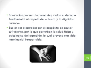 • Estos actos por ser discriminantes, violan el derecho
  fundamental al respeto de la honra y la dignidad
  humana.
• Suelen ser ejecutados con el propósito de causar
  sufrimiento, por lo que perturban la salud física y
  psicológica del agredido, lo cual provoca una vida
  matrimonial insoportable.




                                                          24
 