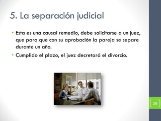 5. La separación judicial
• Esta es una causal remedio, debe solicitarse a un juez,
  que para que con su aprobación la pareja se separe
  durante un año.
• Cumplido el plazo, el juez decretará el divorcio.




                                                            28
 