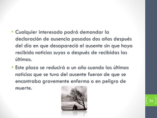 • Cualquier interesado podrá demandar la
  declaración de ausencia pasados dos años después
  del día en que desapareció el ausente sin que haya
  recibido noticias suyas o después de recibidas las
  últimas.
• Este plazo se reducirá a un año cuando las últimas
  noticias que se tuvo del ausente fueron de que se
  encontraba gravemente enfermo o en peligro de
  muerte.

                                                       36
 