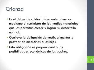 Crianza
• Es el deber de cuidar físicamente al menor
  mediante el suministro de los medios materiales
  que les permitan crecer y lograr su desarrollo
  normal.
• Conlleva la obligación de vestir, alimentar y
  proveer de medicinas a los hijos.
• Esta obligación es proporcional a las
  posibilidades económicas de los padres.

                                                    48
 