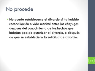 No procede
• No puede establecerse el divorcio si ha habido
  reconciliación o vida marital entre los cónyuges
  después del conocimiento de los hechos que
  habrían podido autorizar el divorcio, o después
  de que se estableciera la solicitud de divorcio.




                                                     52
 