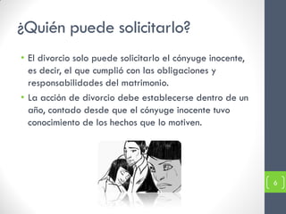 ¿Quién puede solicitarlo?
• El divorcio solo puede solicitarlo el cónyuge inocente,
  es decir, el que cumplió con las obligaciones y
  responsabilidades del matrimonio.
• La acción de divorcio debe establecerse dentro de un
  año, contado desde que el cónyuge inocente tuvo
  conocimiento de los hechos que lo motiven.




                                                            6
 