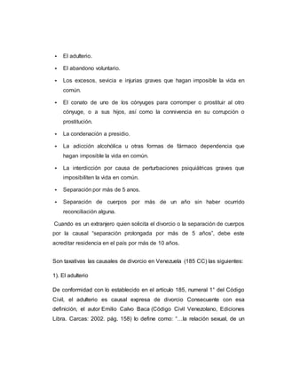  El adulterio.
 El abandono voluntario.
 Los excesos, sevicia e injurias graves que hagan imposible la vida en
común.
 El conato de uno de los cónyuges para corromper o prostituir al otro
cónyuge, o a sus hijos, así como la connivencia en su corrupción o
prostitución.
 La condenación a presidio.
 La adicción alcohólica u otras formas de fármaco dependencia que
hagan imposible la vida en común.
 La interdicción por causa de perturbaciones psiquiátricas graves que
imposibiliten la vida en común.
 Separación por más de 5 anos.
 Separación de cuerpos por más de un año sin haber ocurrido
reconciliación alguna.
Cuando es un extranjero quien solicita el divorcio o la separación de cuerpos
por la causal “separación prolongada por más de 5 años”, debe este
acreditar residencia en el país por más de 10 años.
Son taxativas las causales de divorcio en Venezuela (185 CC) las siguientes:
1). El adulterio
De conformidad con lo establecido en el artículo 185, numeral 1° del Código
Civil, el adulterio es causal expresa de divorcio Consecuente con esa
definición, el autor Emilio Calvo Baca (Código Civil Venezolano, Ediciones
Libra. Carcas: 2002. pág. 158) lo define como: “…la relación sexual, de un
 