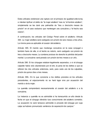 Estos artículos evidencian una ruptura con el principio de igualdad ante la ley
e intentan tipificar el delito de “la mujer adultera” mas no “al hombre adultero”,
simplemente se les dará una palmadita de “tres a dieciocho meses de
prisión” en el caso exclusivo que mantengan una concubina y “el hecho sea
notorio”.
A continuación, los artículos del Código Penal sobre el adulterio: Artículo
394. La mujer adúltera será castigada con prisión de seis meses a tres años.
La misma pena es aplicable al coautor del adulterio.
Artículo 395. El marido que mantenga concubina en la casa conyugal o
también fuera de ella, si el hecho es notorio, será castigado con prisión de
tres a dieciocho meses. La condena produce de derecho la pérdida del poder
marital. La concubina será penada con prisión de tres meses a un año.
Artículo 396. Si los cónyuges estaban legalmente separados, o si el cónyuge
culpable había sido abandonado por el otro, la pena de los delitos a que se
refieren los dos artículos anteriores, será, para cada uno de los culpables,
prisión de quince días a tres meses.
Artículo 399.- En lo que concierne a los delitos previstos en los artículos
precedentes, el enjuiciamiento no se hará lugar sino por acusación del
marido o de la mujer.
La querella comprenderá necesariamente al coautor del adulterio o a la
concubina.
La instancia o querella no es admisible si ha transcurrido un año desde la
fecha en que el cónyuge ofendido tuvo conocimiento del adulterio cometido.
La acusación no será tampoco admisible si procede del cónyuge por cuya
culpa se hubiere pronunciado sentencia de separación de cuerpos.”
 