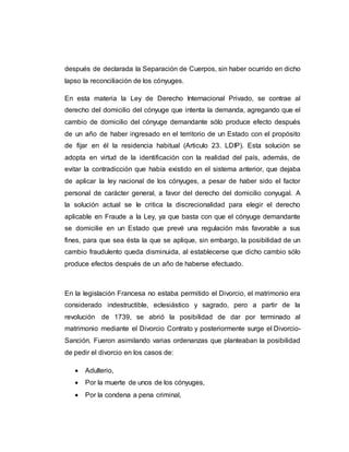 después de declarada la Separación de Cuerpos, sin haber ocurrido en dicho
lapso la reconciliación de los cónyuges.
En esta materia la Ley de Derecho Internacional Privado, se contrae al
derecho del domicilio del cónyuge que intenta la demanda, agregando que el
cambio de domicilio del cónyuge demandante sólo produce efecto después
de un año de haber ingresado en el territorio de un Estado con el propósito
de fijar en él la residencia habitual (Articulo 23. LDIP). Esta solución se
adopta en virtud de la identificación con la realidad del país, además, de
evitar la contradicción que había existido en el sistema anterior, que dejaba
de aplicar la ley nacional de los cónyuges, a pesar de haber sido el factor
personal de carácter general, a favor del derecho del domicilio conyugal. A
la solución actual se le critica la discrecionalidad para elegir el derecho
aplicable en Fraude a la Ley, ya que basta con que el cónyuge demandante
se domicilie en un Estado que prevé una regulación más favorable a sus
fines, para que sea ésta la que se aplique, sin embargo, la posibilidad de un
cambio fraudulento queda disminuida, al establecerse que dicho cambio sólo
produce efectos después de un año de haberse efectuado.
En la legislación Francesa no estaba permitido el Divorcio, el matrimonio era
considerado indestructible, eclesiástico y sagrado, pero a partir de la
revolución de 1739, se abrió la posibilidad de dar por terminado al
matrimonio mediante el Divorcio Contrato y posteriormente surge el Divorcio-
Sanción. Fueron asimilando varias ordenanzas que planteaban la posibilidad
de pedir el divorcio en los casos de:
 Adulterio,
 Por la muerte de unos de los cónyuges,
 Por la condena a pena criminal,
 
