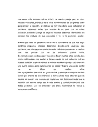 que nunca más seremos felices al lado de nuestra pareja, pero en otras
muchas ocasiones, el motivo de la crisis matrimonial no es tan grande como
para romper la relación. El diálogo es muy importante para solucionar el
problema, debemos saber que también lo es para que no exista
discusión. Si nuestra pareja se aleja de nosotros debemos interesarnos en
conocer los motivos de sus ausencias y ver si le podemos ayudar.
Puede que sean las pequeñas cosas de la convivencia los que nos haga
sentirnos crispados, entonces deberemos discutir cómo solucionar este
problema, uno sin quejarse constantemente y el otro ayudando en la medida
que sea posible con tal de evitar otra posible crisis.
Es normal pelear con la pareja y más si se llevan muchos años con ella. Las
crisis matrimoniales nos ayudan a darnos cuenta de qué debemos pulir en
nuestro carácter y qué no vamos a aceptar de nuestra pareja. Esta crisis es
una buena ocasión para replantearnos las cosas y llegar a un acuerdo con tal
de ser felices por muchos años.
Los hijos pueden ayudarnos en gran medida, puesto que la mayoría de ellos
quiere por encima de todo mantener la familia unida. Para ellos ver que sus
padres se quieren y se respetan es crucial, por eso debemos intentar que la
relación con nuestra pareja sea lo más sincera y cordial posible para que
todos podamos vivir en armonía y una crisis matrimonial no vuelva a
sucederse en el futuro.
 