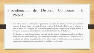 Procedimiento del Divorcio Conforme la
LOPNNA
• Los niños, niñas y adolescentes representan un sujeto de derecho, por lo que el interés
superior de éstos tienen prioridad absoluta, en el rol de la familia. Por lo que la solicitud se
hace a través del Código Civil Venezolano para luego de cumplidas las etapas previas se
proceda a la audiencia de mediación prevista en el artículo 512 de dicha Ley.
• Por lo tanto la audiencia preliminar pretende que los sujetos procesales resuelvan, mediante
técnicas de mediación familiar y bajo la orientación del Juez de mediación y sustanciación, el
conflicto que afecta, esencialmente, a los niños, niñas y adolescentes, sin descartar, por
supuesto, las lesiones subjetivas y objetivas sufridas por la pareja.
 