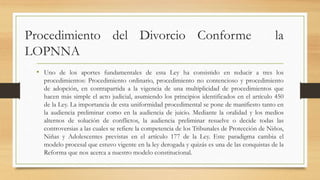Procedimiento del Divorcio Conforme la
LOPNNA
• Uno de los aportes fundamentales de esta Ley ha consistido en reducir a tres los
procedimientos: Procedimiento ordinario, procedimiento no contencioso y procedimiento
de adopción, en contrapartida a la vigencia de una multiplicidad de procedimientos que
hacen más simple el acto judicial, asumiendo los principios identificados en el artículo 450
de la Ley. La importancia de esta uniformidad procedimental se pone de manifiesto tanto en
la audiencia preliminar como en la audiencia de juicio. Mediante la oralidad y los medios
alternos de solución de conflictos, la audiencia preliminar resuelve o decide todas las
controversias a las cuales se refiere la competencia de los Tribunales de Protección de Niños,
Niñas y Adolescentes previstas en el artículo 177 de la Ley. Este paradigma cambia el
modelo procesal que estuvo vigente en la ley derogada y quizás es una de las conquistas de la
Reforma que nos acerca a nuestro modelo constitucional.
 