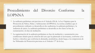 Procedimiento del Divorcio Conforme la
LOPNNA
• La audiencia preliminar está prevista en el Artículo 454 de la Ley Orgánica para la
Protección de Niños, Niñas y Adolescentes (LOPNNA). La norma establece que el
procedimiento ordinario se desarrolla en dos audiencias, la audiencia preliminar y la
audiencia de juicio. La audiencia preliminar se desarrolla en dos fases: la fase de
sustanciación y la fase de mediación.
• La segmentación de la audiencia preliminar en fase de mediación y sustanciación crea
condiciones ideales para la solución del caso que ha planteado el accionante, conforme a los
hechos y derechos que conforma la demanda, ateniéndose, desde luego, a la competencia de
los Tribunales de Protección previstas en el Artículo 177 de la Ley.
 