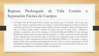 Ruptura Prolongada de Vida Común o
Separación Fáctica de Cuerpos
• El Código Civil de Venezuela (CCV) contiene una norma, que es el Artículo 185-A, que entre
otras cosas regula la separación fáctica de cuerpos o ruptura prolongada de la vida en común, la
cual indica que uno de los cónyuges puede solicitar el divorcio alegando ruptura prolongada de la
vida en común, cuando perdure separado de hecho por más de cinco años, y admitida la
solicitud se procede a citar al otro cónyuge y al Fiscal del Ministerio Público. El otro cónyuge,
debidamente citado, hasta hace poco, tenía dos opciones: 1. Asistir y reconocer el hecho de haber
estado separados por más de cinco años, y ello tiene por consecuencia que el juez declare el
divorcio, de no haber impedimento del Fiscal del Ministerio Público; y, 2. No asistir o acudir y
negar el hecho de la separación prolongada por más de 5 años, o en caso de oponerse el Fiscal
del Ministerio Público, la consecuencia jurídica era que el juez no podía declarar el divorcio sino
terminar el procedimiento y ordenar el archivo del expediente.
 