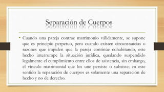 Separación de Cuerpos
• Cuando una pareja contrae matrimonio válidamente, se supone
que es principio perpetuo, pero cuando existen circunstancias o
razones que impiden que la pareja continúe cohabitando, este
hecho interrumpe la situación jurídica, quedando suspendido
legalmente el cumplimiento entre ellos de asistencia, sin embargo,
el vínculo matrimonial que los une persiste o subsiste; en este
sentido la separación de cuerpos es solamente una separación de
hecho y no de derecho.
 