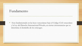 Fundamento
• Esta fundamentado en las leyes venezolanas bajo el Código Civil venezolano
y la Ley del Derecho Internacional Privado, en ciertas circunstancias que se
determine el domicilio de los cónyuges.
 
