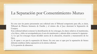 La Separación por Consentimiento Mutuo
En este caso las partes presentarán una solicitud ente el Tribunal competente para ello, es decir,
Tribunal de Primera Instancia de Familia y el mismo día el Juez decretará la Separación de
Cuerpos.
Esta solicitud deberá contener la identificación de los cónyuges, los datos relativos al matrimonio,
a los hijos, y debe ser acompañada por el acta de matrimonio y además debe contener lo siguiente:
1.) Lo que los cónyuges hayan decidido acerca de la educación, situación y manutención de los
hijos.
2.) Si optan o no por la separación de bienes. En este caso si opta por la separación de bienes
deberán establecer dicha separación en la misma solicitud.
3.) La pensión de alimentos.
 