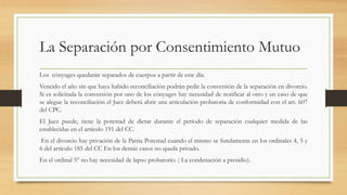 La Separación por Consentimiento Mutuo
Los cónyuges quedarán separados de cuerpos a partir de este día.
Vencido el año sin que haya habido reconciliación podrán pedir la conversión de la separación en divorcio.
Si es solicitada la conversión por uno de los cónyuges hay necesidad de notificar al otro y en caso de que
se alegue la reconciliación el Juez deberá abrir una articulación probatoria de conformidad con el art. 607
del CPC.
El Juez puede, tiene la potestad de dictar durante el período de separación cualquier medida de las
establecidas en el artículo 191 del CC.
En el divorcio hay privación de la Patria Potestad cuando el mismo se fundamente en los ordinales 4, 5 y
6 del artículo 185 del CC En los demás casos no queda privado.
En el ordinal 5° no hay necesidad de lapso probatorio. ( La condenación a presidio).
 