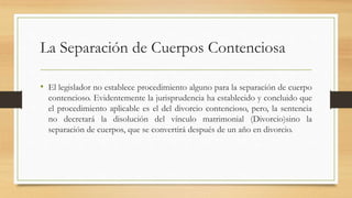La Separación de Cuerpos Contenciosa
• El legislador no establece procedimiento alguno para la separación de cuerpo
contencioso. Evidentemente la jurisprudencia ha establecido y concluido que
el procedimiento aplicable es el del divorcio contencioso, pero, la sentencia
no decretará la disolución del vínculo matrimonial (Divorcio)sino la
separación de cuerpos, que se convertirá después de un año en divorcio.
 