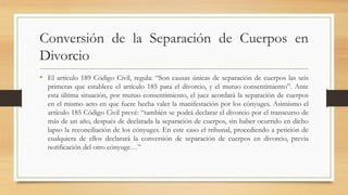 Conversión de la Separación de Cuerpos en
Divorcio
• El artículo 189 Código Civil, regula: “Son causas únicas de separación de cuerpos las seis
primeras que establece el artículo 185 para el divorcio, y el mutuo consentimiento”. Ante
esta última situación, por mutuo consentimiento, el juez acordará la separación de cuerpos
en el mismo acto en que fuere hecha valer la manifestación por los cónyuges. Asimismo el
artículo 185 Código Civil prevé: “también se podrá declarar el divorcio por el transcurso de
más de un año, después de declarada la separación de cuerpos, sin haber ocurrido en dicho
lapso la reconciliación de los cónyuges. En este caso el tribunal, procediendo a petición de
cualquiera de ellos declarará la conversión de separación de cuerpos en divorcio, previa
notificación del otro cónyuge…”
 