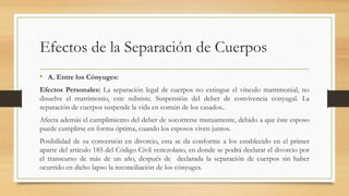 Efectos de la Separación de Cuerpos
• A. Entre los Cónyuges:
Efectos Personales: La separación legal de cuerpos no extingue el vínculo matrimonial, no
disuelve el matrimonio, este subsiste. Suspensión del deber de convivencia conyugal. La
separación de cuerpos suspende la vida en común de los casados..
Afecta además el cumplimiento del deber de socorrerse mutuamente, debido a que éste esposo
puede cumplirse en forma óptima, cuando los esposos viven juntos.
Posibilidad de su conversión en divorcio, esta se da conforme a los establecido en el primer
aparte del artículo 185 del Código Civil venezolano, en donde se podrá declarar el divorcio por
el transcurso de más de un año, después de declarada la separación de cuerpos sin haber
ocurrido en dicho lapso la reconciliación de los cónyuges.
 