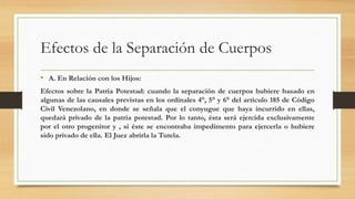 Efectos de la Separación de Cuerpos
• A. En Relación con los Hijos:
Efectos sobre la Patria Potestad: cuando la separación de cuerpos hubiere basado en
algunas de las causales previstas en los ordinales 4°, 5° y 6° del artículo 185 de Código
Civil Venezolano, en donde se señala que el conyugue que haya incurrido en ellas,
quedará privado de la patria potestad. Por lo tanto, ésta será ejercida exclusivamente
por el otro progenitor y , si éste se encontraba impedimento para ejercerla o hubiere
sido privado de ella. El Juez abrirla la Tutela.
 