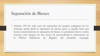 Separación de Bienes
• Artículo 190 En todo caso de separación de cuerpos, cualquiera de los
cónyuges podrá pedir la separación de bienes, pero, si aquélla fuere por
mutuo consentimiento, la separación de bienes no producirá efectos contra
terceros, sino después de tres meses de protocolizada la declaratoria en
la Oficina Subalterna de Registro del domicilio conyugal.
 