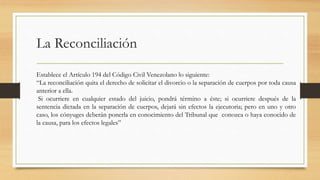 La Reconciliación
Establece el Artículo 194 del Código Civil Venezolano lo siguiente:
“La reconciliación quita el derecho de solicitar el divorcio o la separación de cuerpos por toda causa
anterior a ella.
Si ocurriere en cualquier estado del juicio, pondrá término a éste; si ocurriere después de la
sentencia dictada en la separación de cuerpos, dejará sin efectos la ejecutoria; pero en uno y otro
caso, los cónyuges deberán ponerla en conocimiento del Tribunal que conozca o haya conocido de
la causa, para los efectos legales”
 