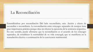 La Reconciliación
Entendiéndose por reconciliación Del latín reconciliatio, onis. Acción y efecto de
reconciliar o reconciliarse. La reconciliación entre cónyuges separados de cuerpos tiene
gran importancia práctica porque deja sin efectos la ejecutoria de la sentencia respectiva.
En este sentido, puede afirmarse que la reconciliación es el acuerdo de los cónyuges
separados, de restablecer la normalidad de su vida conyugal, que se manifiesta en la
reanudación efectiva o continuación de la convivencia matrimonial.
 