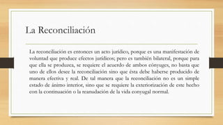 La Reconciliación
La reconciliación es entonces un acto jurídico, porque es una manifestación de
voluntad que produce efectos jurídicos; pero es también bilateral, porque para
que ella se produzca, se requiere el acuerdo de ambos cónyuges, no basta que
uno de ellos desee la reconciliación sino que ésta debe haberse producido de
manera efectiva y real. De tal manera que la reconciliación no es un simple
estado de ánimo interior, sino que se requiere la exteriorización de este hecho
con la continuación o la reanudación de la vida conyugal normal.
 