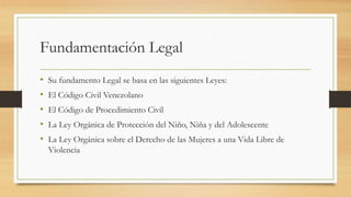 Fundamentación Legal
• Su fundamento Legal se basa en las siguientes Leyes:
• El Código Civil Venezolano
• El Código de Procedimiento Civil
• La Ley Orgánica de Protección del Niño, Niña y del Adolescente
• La Ley Orgánica sobre el Derecho de las Mujeres a una Vida Libre de
Violencia
 