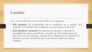 Causales
Son causas de divorcio en Venezuela (185 CC) las siguientes:
• 1)El adulterio: De conformidad con lo establecido en el artículo 185,
numeral 1° del Código Civil, el adulterio es causal expresa de divorcio.
• 2) El abandono voluntario: Se entiende por abandono voluntario el
incumplimiento grave, injustificado y ocurrido de forma intencional, por
parte de uno de los cónyuges, respecto de las obligaciones de cohabitación,
asistencia, socorro y protección que el matrimonio impone de manera
recíproca.
 