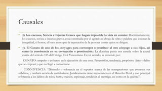Causales
• 3) Los excesos, Sevicia e Injurias Graves que hagan imposible la vida en común: Doctrinariamente,
los excesos, sevicia e injurias graves, está constituida por el agravio o ultraje de obra y palabra que lesionan la
integridad, el honor, el buen concepto de reputación de la persona contra quien se dirigen.
• 4). El Conato de uno de los cónyuges para corromper o prostituir al otro cónyuge a sus hijos, así
como la convivencia en su corrupción o prostitución.: La doctrina patria nos enseña sobre la causal
cuarta del artículo 185 del Código Civil Venezolano. En tal sentido, se entiende por:
CONATO: empeño o esfuerzo en la ejecución de una cosa. Propensión, tendencia, propósito. Acto y delito
que se empezó y que no llegó a consumarse.
CONNIVENCIA: “Disimulo o tolerancia en el superior acerca de las transgresiones que cometen sus
súbditos, y también acción de confabularse. Jurídicamente tiene importancia en el Derecho Penal y con principal
referencia a los delitos de robo, hurto, traición, espionaje, rendición al enemigo, así como en la quiebra”.
 
