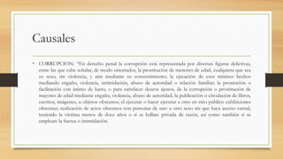 Causales
• CORRUPCION: “En derecho penal la corrupción está representada por diversas figuras delictivas,
entre las que cabe señalar, de modo orientador, la prostitución de menores de edad, cualquiera que sea
su sexo, sin violencia, y aún mediante su consentimiento; la ejecución de esos mismos hechos
mediando engaño, violencia, intimidación, abuso de autoridad o relación familiar; la promoción o
facilitación con ánimo de lucro, o para satisfacer deseos ajenos, de la corrupción o prostitución de
mayores de edad mediante engaño, violencia, abuso de autoridad, la publicación o circulación de libros,
escritos, imágenes, u objetos obscenos; el ejecutar o hacer ejecutar a otro en sitio público exhibiciones
obscenas; realización de actos obscenos con personas de uno u otro sexo sin que haya acceso carnal,
teniendo la victima menos de doce años o si se hallare privada de razón, así como también si se
empleare la fuerza o intimidación.
 