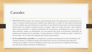 Causales
• PROSTITUCION: ejercicio de comercio carnal mediante precio. Por regla general es practicado por la
mujer en relación heterosexual, pero también cabe admitir que se realice en una relación homosexual
así como también que la prostitución sea masculina en una relación heterosexual y mas frecuentemente
homosexual: Con respecto al derecho penal se castiga a quien con animo de lucro o para satisfacer
deseos ajenos promueva o facilite la prostitución de una persona, sin distinción de sexo; a quien se
haga mantener, aunque sea parcialmente, por una persona que ejerza la prostitución explotando las
ganancias provenientes de esa actividad, y a quien promueva o facilite la entrada en el país o salida de el
de una mujer o de un menor de edad para que ejerzan la prostitución.
• 5). La condenación a presidio: La condenación a presidio doctrinalmente ha sido considerada, solo
cuando la misma, es la impuesta después del matrimonio. Se basa en la deshonra que importa la
comisión de un delito, así como el abandono forzoso que tiene que hacer el condenado, del hogar y
por ende de los deberes inherentes al Matrimonio.
 