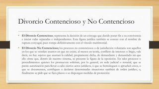 Divorcio Contencioso y No Contencioso
• El Divorcio Contencioso; representa la decisión de un cónyuge que decide poner fin a su convivencia
e iniciar vidas separadas e independientes. Esta figura jurídica también se conoce con el nombre de
ruptura conyugal, pues rompe definitivamente con el vínculo matrimonial.
• El Divorcio No Contencioso; los procesos no contenciosos o de jurisdicción voluntaria son aquellos
en los que se ventilan asuntos en que no existe, al menos en teoría, conflicto de intereses o litigio, vale
decir, no hay sujetos que asuman la calidad, propiamente dicha, de demandante y demandado sin que
ello obste que, dentro de nuestro sistema, se presente la figura de la oposición. En tales procesos o
procedimientos quienes los promueven solicitan, por lo general, en sede judicial o notarial, que se
preste autorización para llevar a cabo ciertos actos jurídicos, o que se homologuen o aprueben estos, o
que se documenten, certifiquen o declaren determinadas situaciones también de orden jurídico, o,
finalmente se pide que se fijen plazos o se dispongan medidas de protección
 