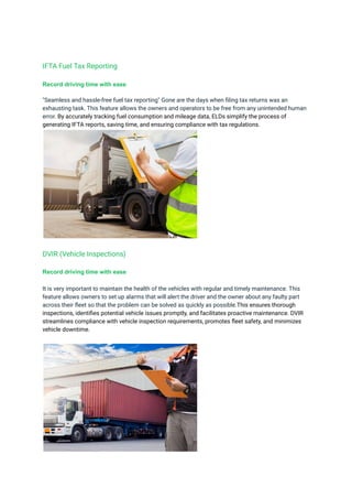 IFTA Fuel Tax Reporting
Record driving time with ease
"Seamless and hassle-free fuel tax reporting" Gone are the days when filing tax returns was an
exhausting task. This feature allows the owners and operators to be free from any unintended human
error. By accurately tracking fuel consumption and mileage data, ELDs simplify the process of
generating IFTA reports, saving time, and ensuring compliance with tax regulations.
DVIR (Vehicle Inspections)
Record driving time with ease
It is very important to maintain the health of the vehicles with regular and timely maintenance. This
feature allows owners to set up alarms that will alert the driver and the owner about any faulty part
across their fleet so that the problem can be solved as quickly as possible.This ensures thorough
inspections, identifies potential vehicle issues promptly, and facilitates proactive maintenance. DVIR
streamlines compliance with vehicle inspection requirements, promotes fleet safety, and minimizes
vehicle downtime.
 