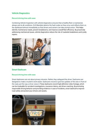 Vehicle Diagnostics
Record driving time with ease
Combining Vehicle Inspection with vehicle diagnostics ensures that a healthy fleet is maintained,
always and at all conditions. ELD Mandate detects the fault codes as they occur and reflects them on
the dashboard almost immediately so that drivers and owners can take prompt action. This helps
identify maintenance needs, prevent breakdowns, and improve overall fleet efficiency. By proactively
addressing mechanical issues, vehicle diagnostics reduce the risk of roadside breakdowns and costly
repairs.
Smart Dashcam
Record driving time with ease
Smart dashcams are not about privacy intrusion. Rather, they safeguard the driver. Dashcams are
designed to make a trucker’s work easier. Dashcams record or give live updates of the view in front of
the road, just the way a driver views it.These dashcams record high-definition video footage, which
can be invaluable for accident investigations, insurance claims, and driver coaching. By promoting
responsible driving behavior and providing evidence in case of incidents, smart dashcams improve
road safety and protect your drivers and assets.
 