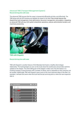 Advanced TMS (Transport Management System)
Record driving time with ease
The advanced TMS ensures that the cargo is transported efficiently and also cost-effectively. The
TMS along with the GPS tracking can regulate the speed of the fleet.They include features like
dispatching, load management, route optimization, document management, and analytics. Integrating
an advanced TMS with your ELD system streamlines operations, reduces administrative burdens, and
maximizes productivity.
TMS with Dispatch
Record driving time with ease
TMS with Dispatch is another feature of ELD Mandate that fosters a healthy client-shipper
relationship. The tracking begins as soon as the trucks leave the warehouses and provides real-time
updates to the shipper. The entire billing part of the shipper is taken care of by this feature. If a
trucking company is doing business with a number of clients, each is separated so that confusion can
be avoided. Additionally, TMS with Dispatch saves some of the most important dates of the fleet. For
example, it will alert the owner when the truck had the last servicing done or when the next inspection
date is.
 
