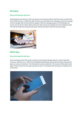 Messaging
Record driving time with ease
Contacting the truck drivers in their own phones can be quite a task for both the owner as well as the
driver. While driving, it is difficult to take the phone out and reply to the messages sent by the manager
and the manager will not have real-time updates. With the messaging option of ELD Mandate, the
owners and the drivers will be able to sent each other queries and updates from the dashboard itself.
This will not hinder the driving and the owner will also be able to chat with the driver easily.
Mobile Apps
Record driving time with ease
Gone are the days when the owners and drivers had to keep separate apps for various needs like
insurance, TMS and so on. With the ELD Mandate's Mobile Apps feature all the relevant and required
apps are under one interface. This will keep the truckers hassle-free. The truckers will be able to add
apps of their choice from the wide array that we have. This will give them the power of selection and
convenience.
 