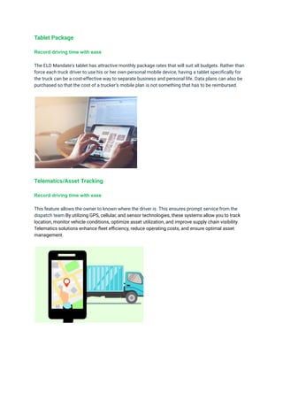Tablet Package
Record driving time with ease
The ELD Mandate's tablet has attractive monthly package rates that will suit all budgets. Rather than
force each truck driver to use his or her own personal mobile device, having a tablet specifically for
the truck can be a cost-effective way to separate business and personal life. Data plans can also be
purchased so that the cost of a trucker’s mobile plan is not something that has to be reimbursed.
Telematics/Asset Tracking
Record driving time with ease
This feature allows the owner to known where the driver is. This ensures prompt service from the
dispatch team.By utilizing GPS, cellular, and sensor technologies, these systems allow you to track
location, monitor vehicle conditions, optimize asset utilization, and improve supply chain visibility.
Telematics solutions enhance fleet efficiency, reduce operating costs, and ensure optimal asset
management.
 